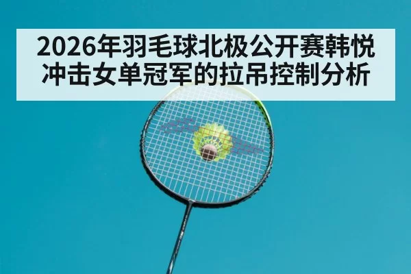 2026年羽毛球北极公开赛韩悦冲击女单冠军的拉吊控制分析